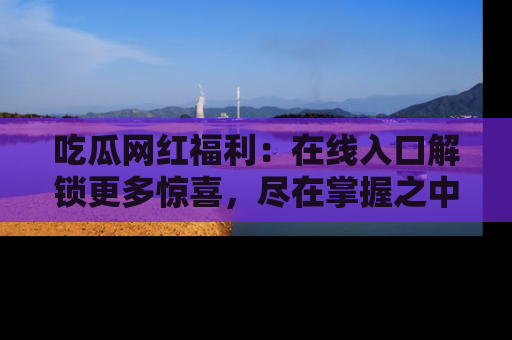 吃瓜网红福利：在线入口解锁更多惊喜，尽在掌握之中