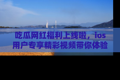 吃瓜网红福利上线啦，ios用户专享精彩视频带你体验乐趣！