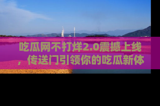 吃瓜网不打烊2.0震撼上线，传送门引领你的吃瓜新体验