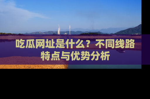 吃瓜网址是什么？不同线路特点与优势分析
