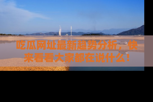 吃瓜网址最新趋势分析，快来看看大家都在说什么！