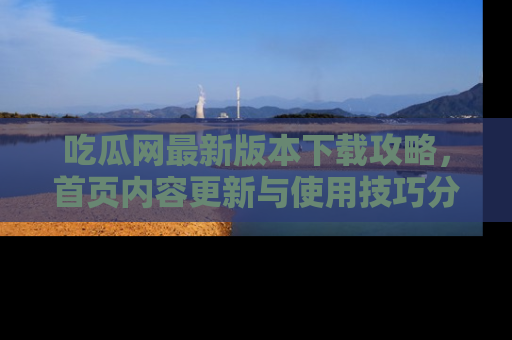 吃瓜网最新版本下载攻略，首页内容更新与使用技巧分享