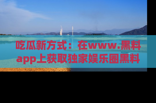 吃瓜新方式：在www.黑料app上获取独家娱乐圈黑料信息