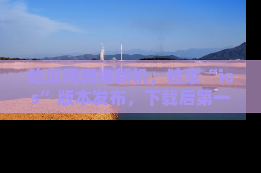 吃瓜网再推新机，独家“ios”版本发布，下载后第一时间获取热点吃瓜信息！