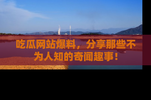 吃瓜网站爆料，分享那些不为人知的奇闻趣事！