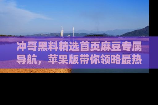 冲哥黑料精选首页麻豆专属导航，苹果版带你领略最热的黑料故事