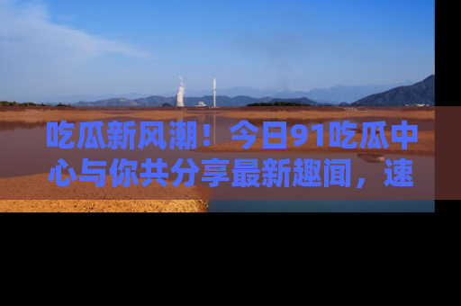吃瓜新风潮！今日91吃瓜中心与你共分享最新趣闻，速来点击入口看看吧！
