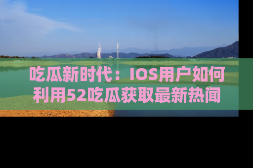 吃瓜新时代：IOS用户如何利用52吃瓜获取最新热闻