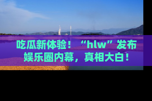 吃瓜新体验！“hlw”发布娱乐圈内幕，真相大白！