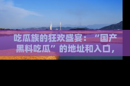 吃瓜族的狂欢盛宴：“国产黑料吃瓜”的地址和入口，让你尽情享受流行文化！