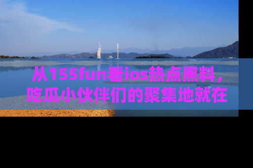 从155fun看ios热点黑料，吃瓜小伙伴们的聚集地就在这里！