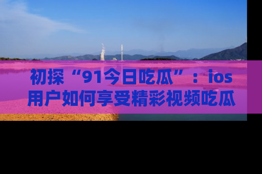 初探“91今日吃瓜”：ios用户如何享受精彩视频吃瓜时光