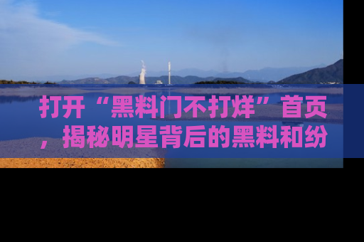 打开“黑料门不打烊”首页,揭秘明星背后的黑料和纷争真相!