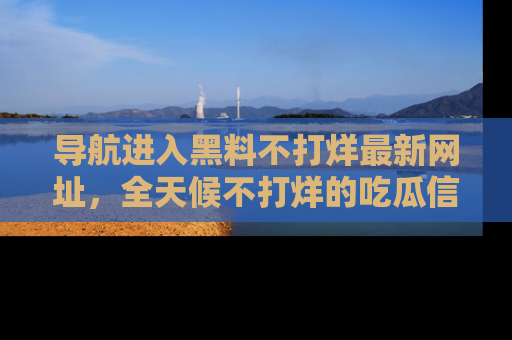 导航进入黑料不打烊最新网址,全天候不打烊的吃瓜信息为你奉上!