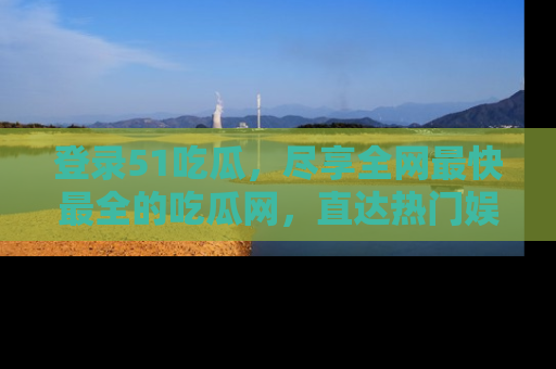 登录51吃瓜，尽享全网最快最全的吃瓜网，直达热门娱乐新闻！