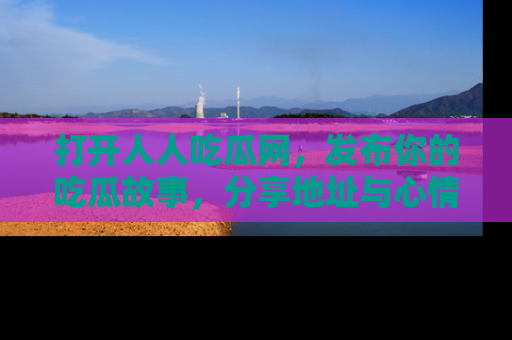 打开人人吃瓜网,发布你的吃瓜故事,分享地址与心情!
