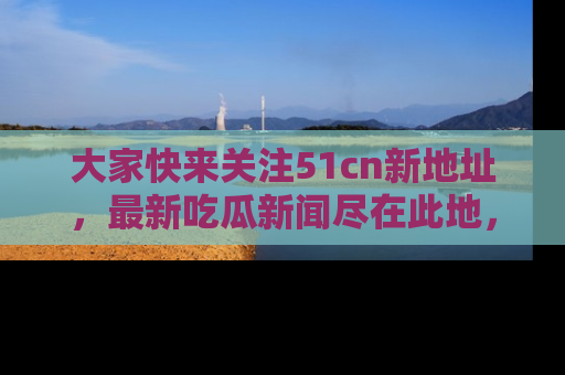 大家快来关注51cn新地址,最新吃瓜新闻尽在此地,绝对不容错过哦!