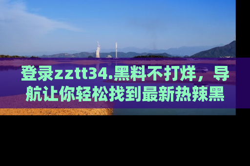 登录zztt34.黑料不打烊，导航让你轻松找到最新热辣黑料，吃瓜更方便！