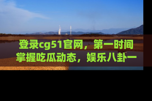 登录cg51官网，第一时间掌握吃瓜动态，娱乐八卦一网打尽！