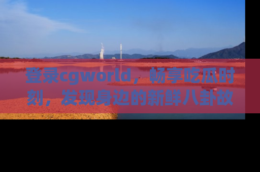 登录cgworld，畅享吃瓜时刻，发现身边的新鲜八卦故事