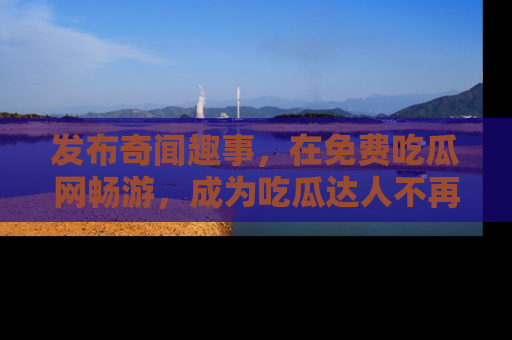 发布奇闻趣事，在免费吃瓜网畅游，成为吃瓜达人不再是梦！
