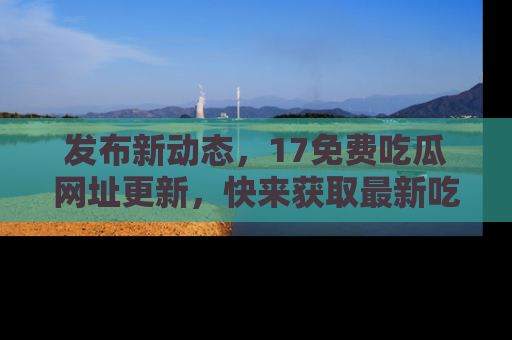 发布新动态，17免费吃瓜网址更新，快来获取最新吃瓜信息哦！