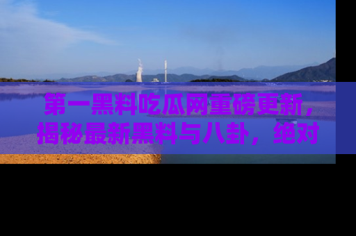 第一黑料吃瓜网重磅更新，揭秘最新黑料与八卦，绝对不容错过