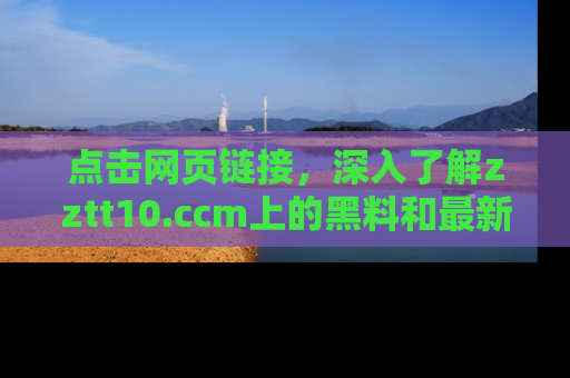 点击网页链接，深入了解zztt10.ccm上的黑料和最新消息！
