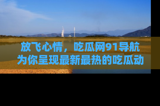 放飞心情，吃瓜网91导航为你呈现最新最热的吃瓜动态！