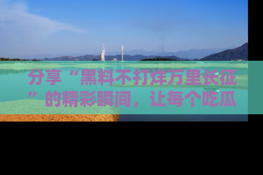 分享“黑料不打烊万里长征”的精彩瞬间，让每个吃瓜人都乐在其中！