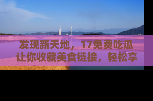 发现新天地，17免费吃瓜让你收藏美食链接，轻松享受美好生活