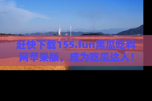赶快下载155.fun黑瓜吃料网苹果版，成为吃瓜达人！
