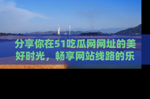 分享你在51吃瓜网网址的美好时光，畅享网站线路的乐趣！