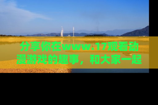 分享你在www.17观看动漫游戏的趣事，和大家一起探讨二次元魅力！
