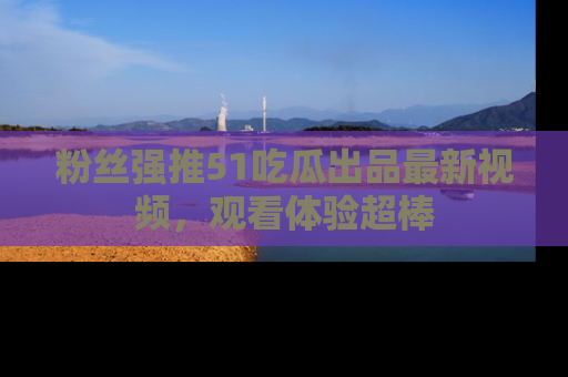 粉丝强推51吃瓜出品最新视频，观看体验超棒