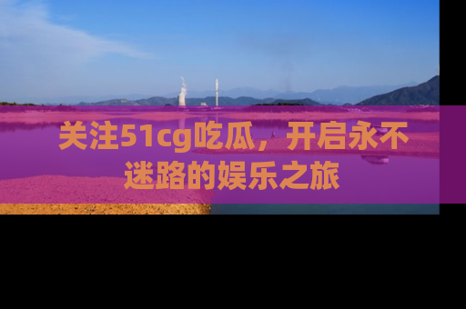 关注51cg吃瓜，开启永不迷路的娱乐之旅