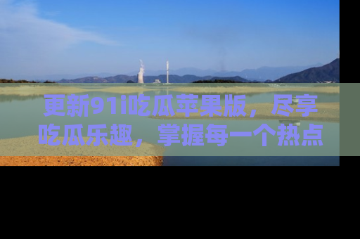 更新91i吃瓜苹果版，尽享吃瓜乐趣，掌握每一个热点话题