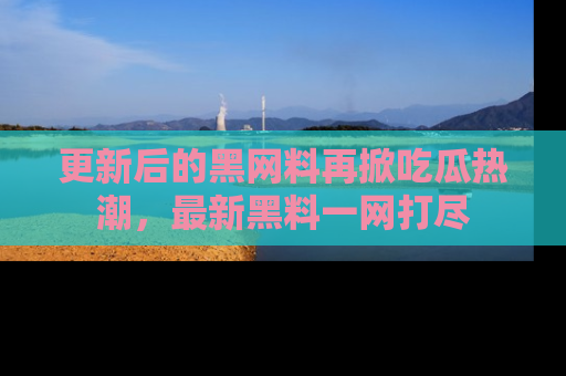 更新后的黑网料再掀吃瓜热潮，最新黑料一网打尽