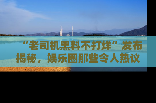 “老司机黑料不打烊”发布揭秘,娱乐圈那些令人热议的黑暗秘密!