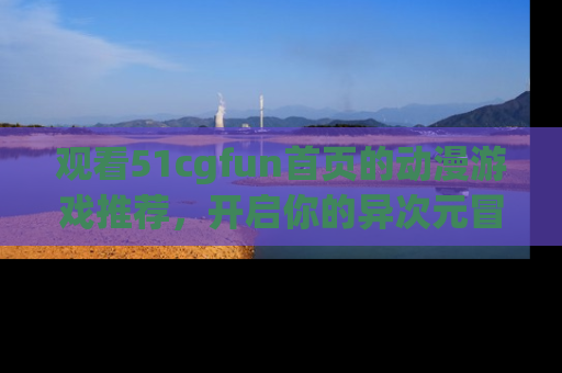 观看51cgfun首页的动漫游戏推荐，开启你的异次元冒险之旅！