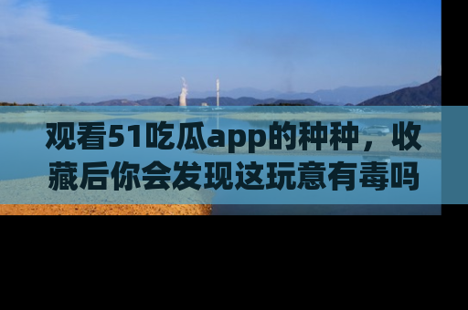 观看51吃瓜app的种种，收藏后你会发现这玩意有毒吗？