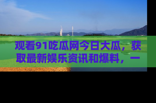 观看91吃瓜网今日大瓜，获取最新娱乐资讯和爆料，一起来围观！