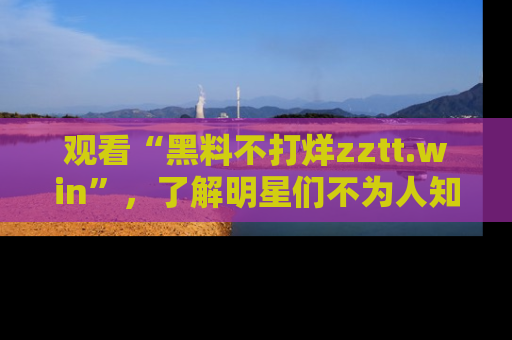 观看“黑料不打烊zztt.win”，了解明星们不为人知的黑料内幕