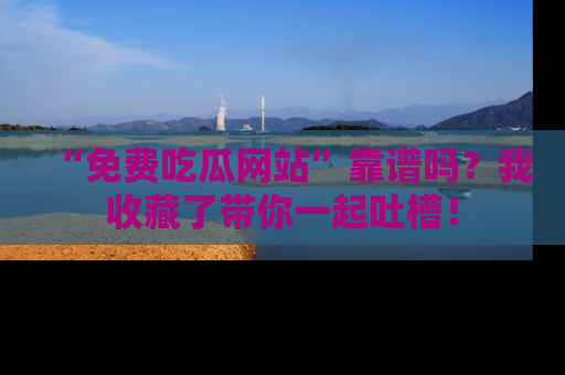 “免费吃瓜网站”靠谱吗?我收藏了带你一起吐槽!