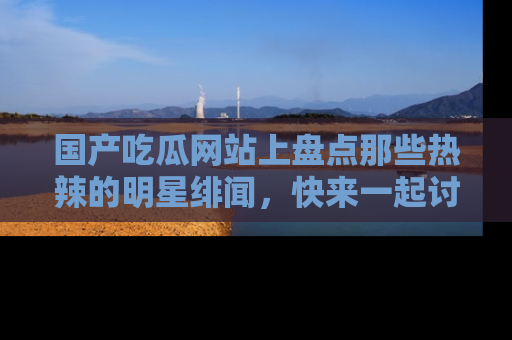 国产吃瓜网站上盘点那些热辣的明星绯闻，快来一起讨论吧！