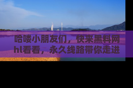哈喽小朋友们，快来黑料网hl看看，永久线路带你走进吃瓜新天地！