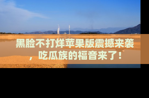 黑脸不打烊苹果版震撼来袭，吃瓜族的福音来了！