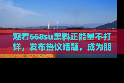 观看668su黑料正能量不打烊，发布热议话题，成为朋友圈焦点！