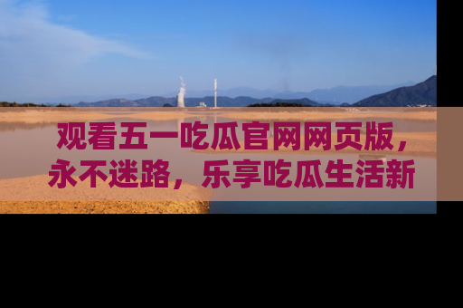 观看五一吃瓜官网网页版，永不迷路，乐享吃瓜生活新方式