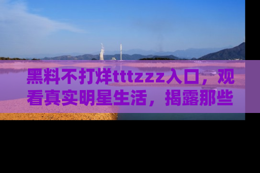 黑料不打烊tttzzz入口，观看真实明星生活，揭露那些不为人知的真相